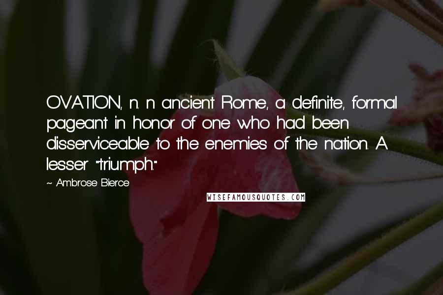 Ambrose Bierce Quotes: OVATION, n. n ancient Rome, a definite, formal pageant in honor of one who had been disserviceable to the enemies of the nation. A lesser "triumph."