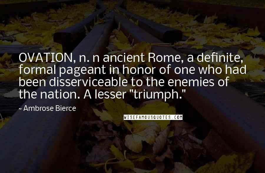 Ambrose Bierce Quotes: OVATION, n. n ancient Rome, a definite, formal pageant in honor of one who had been disserviceable to the enemies of the nation. A lesser "triumph."