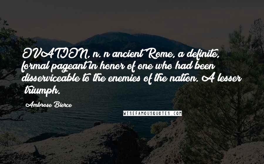 Ambrose Bierce Quotes: OVATION, n. n ancient Rome, a definite, formal pageant in honor of one who had been disserviceable to the enemies of the nation. A lesser "triumph."