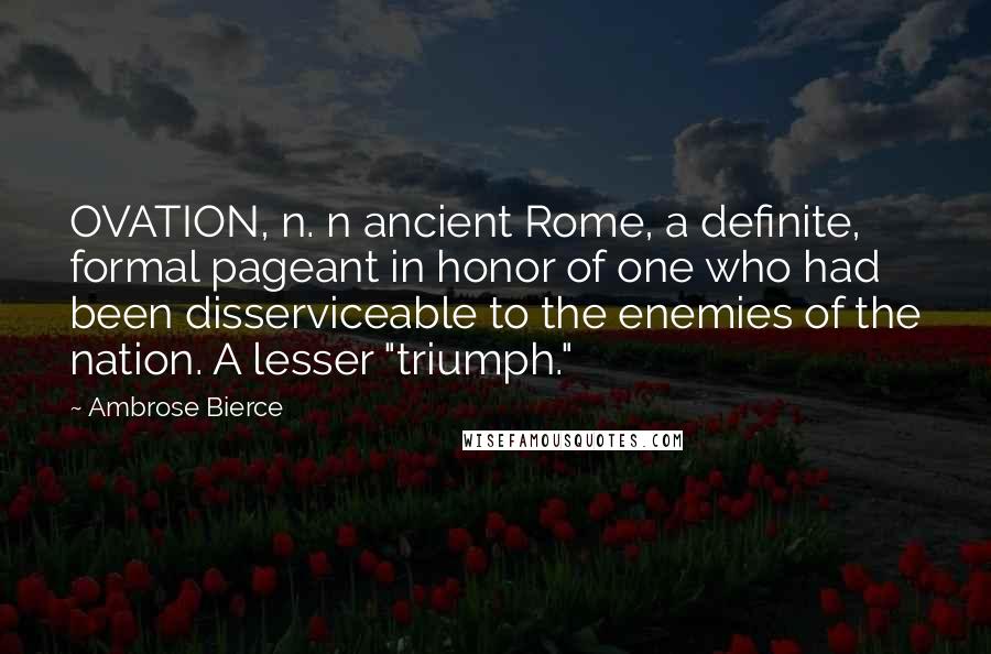 Ambrose Bierce Quotes: OVATION, n. n ancient Rome, a definite, formal pageant in honor of one who had been disserviceable to the enemies of the nation. A lesser "triumph."