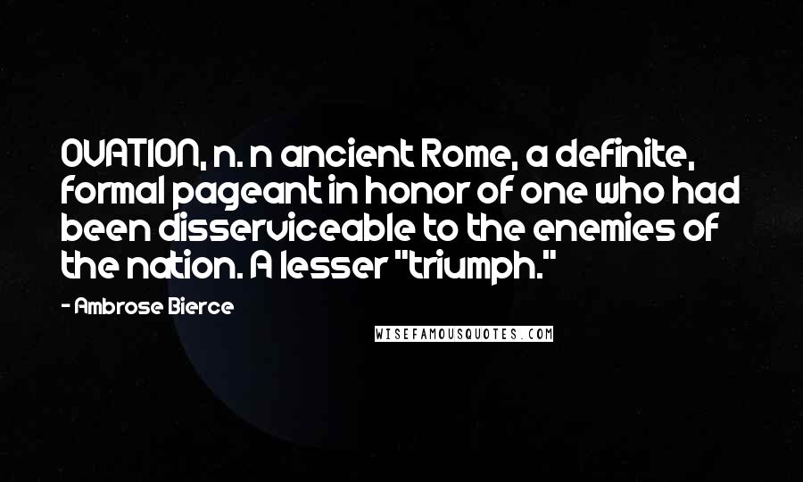 Ambrose Bierce Quotes: OVATION, n. n ancient Rome, a definite, formal pageant in honor of one who had been disserviceable to the enemies of the nation. A lesser "triumph."