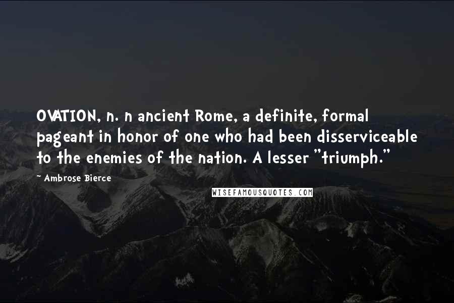 Ambrose Bierce Quotes: OVATION, n. n ancient Rome, a definite, formal pageant in honor of one who had been disserviceable to the enemies of the nation. A lesser "triumph."