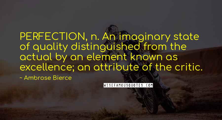 Ambrose Bierce Quotes: PERFECTION, n. An imaginary state of quality distinguished from the actual by an element known as excellence; an attribute of the critic.
