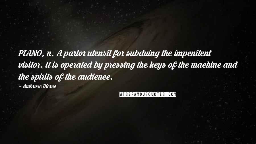 Ambrose Bierce Quotes: PIANO, n. A parlor utensil for subduing the impenitent visitor. It is operated by pressing the keys of the machine and the spirits of the audience.