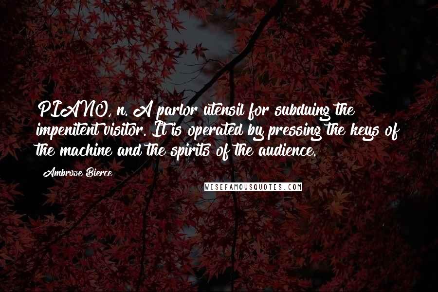 Ambrose Bierce Quotes: PIANO, n. A parlor utensil for subduing the impenitent visitor. It is operated by pressing the keys of the machine and the spirits of the audience.