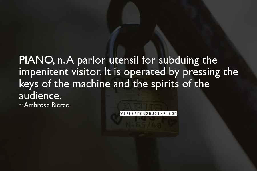 Ambrose Bierce Quotes: PIANO, n. A parlor utensil for subduing the impenitent visitor. It is operated by pressing the keys of the machine and the spirits of the audience.