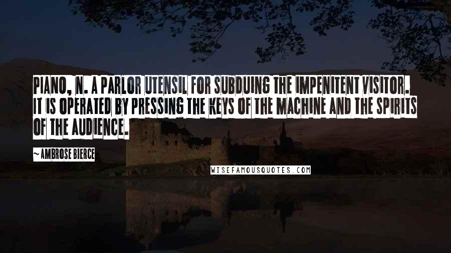 Ambrose Bierce Quotes: PIANO, n. A parlor utensil for subduing the impenitent visitor. It is operated by pressing the keys of the machine and the spirits of the audience.