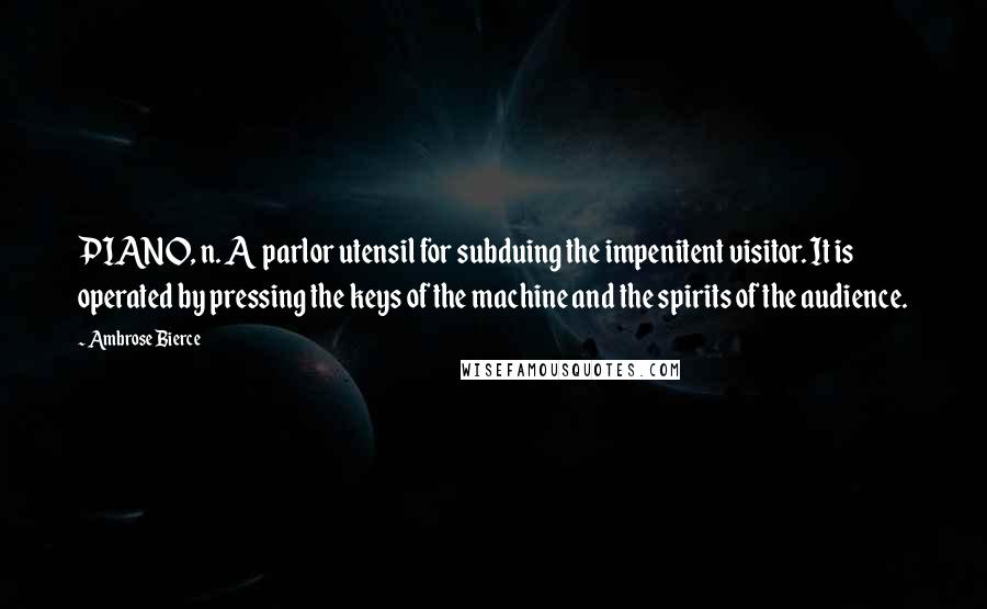 Ambrose Bierce Quotes: PIANO, n. A parlor utensil for subduing the impenitent visitor. It is operated by pressing the keys of the machine and the spirits of the audience.