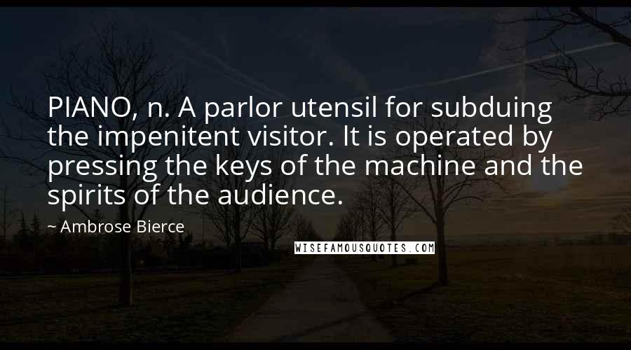 Ambrose Bierce Quotes: PIANO, n. A parlor utensil for subduing the impenitent visitor. It is operated by pressing the keys of the machine and the spirits of the audience.