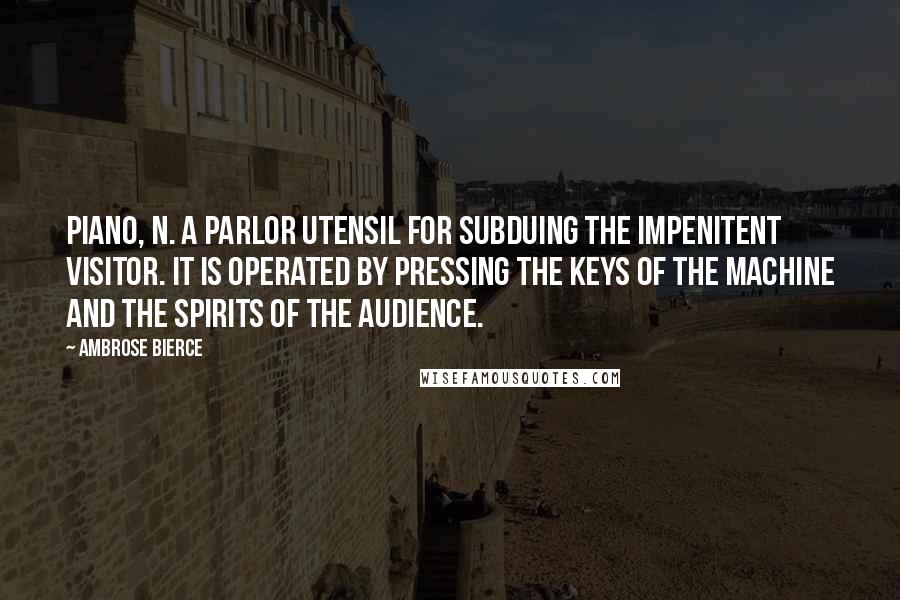 Ambrose Bierce Quotes: PIANO, n. A parlor utensil for subduing the impenitent visitor. It is operated by pressing the keys of the machine and the spirits of the audience.