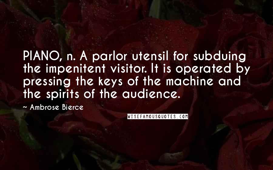 Ambrose Bierce Quotes: PIANO, n. A parlor utensil for subduing the impenitent visitor. It is operated by pressing the keys of the machine and the spirits of the audience.