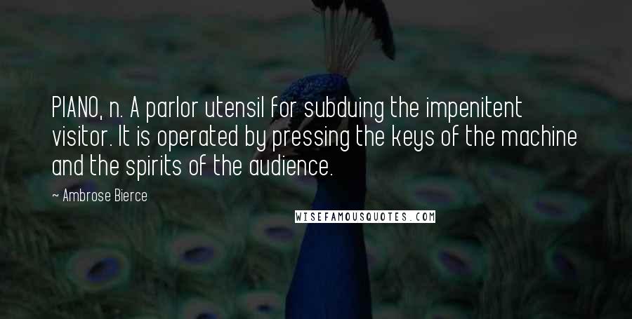 Ambrose Bierce Quotes: PIANO, n. A parlor utensil for subduing the impenitent visitor. It is operated by pressing the keys of the machine and the spirits of the audience.