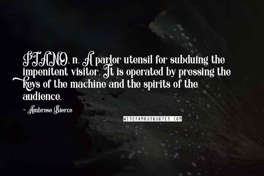 Ambrose Bierce Quotes: PIANO, n. A parlor utensil for subduing the impenitent visitor. It is operated by pressing the keys of the machine and the spirits of the audience.