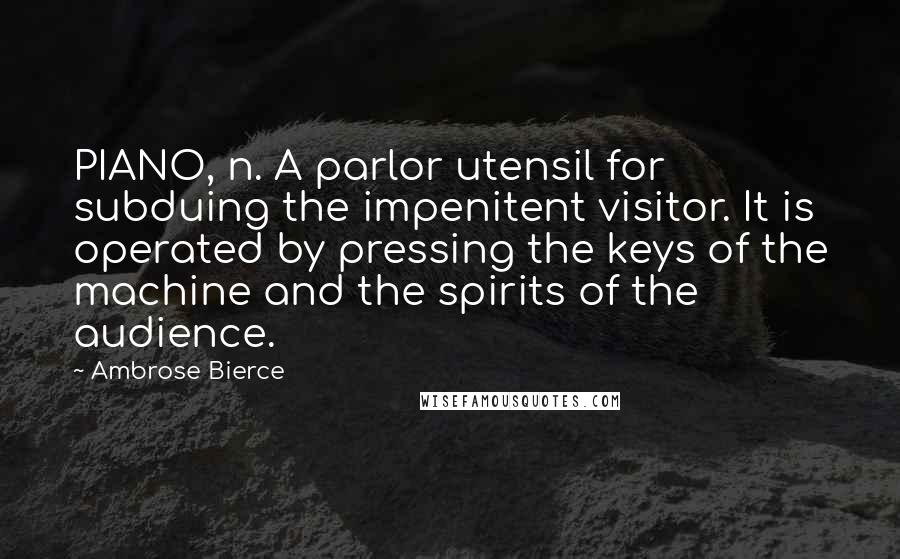 Ambrose Bierce Quotes: PIANO, n. A parlor utensil for subduing the impenitent visitor. It is operated by pressing the keys of the machine and the spirits of the audience.