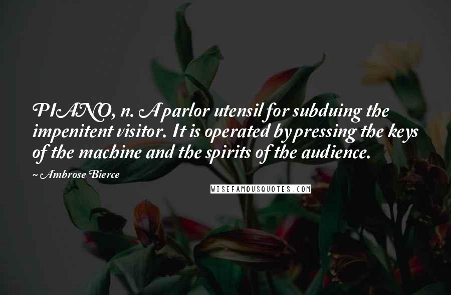 Ambrose Bierce Quotes: PIANO, n. A parlor utensil for subduing the impenitent visitor. It is operated by pressing the keys of the machine and the spirits of the audience.