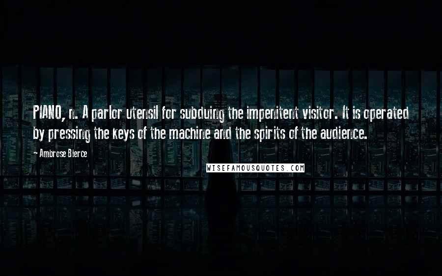 Ambrose Bierce Quotes: PIANO, n. A parlor utensil for subduing the impenitent visitor. It is operated by pressing the keys of the machine and the spirits of the audience.