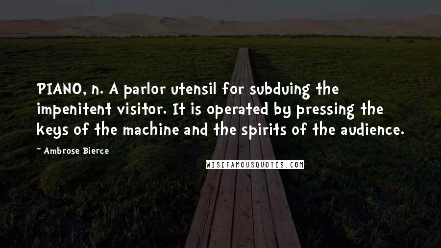 Ambrose Bierce Quotes: PIANO, n. A parlor utensil for subduing the impenitent visitor. It is operated by pressing the keys of the machine and the spirits of the audience.