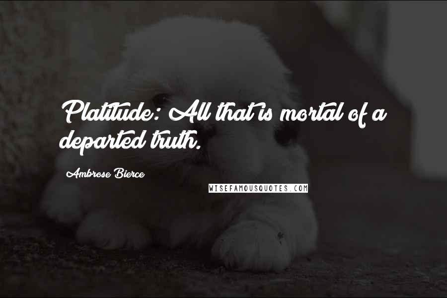 Ambrose Bierce Quotes: Platitude: All that is mortal of a departed truth.