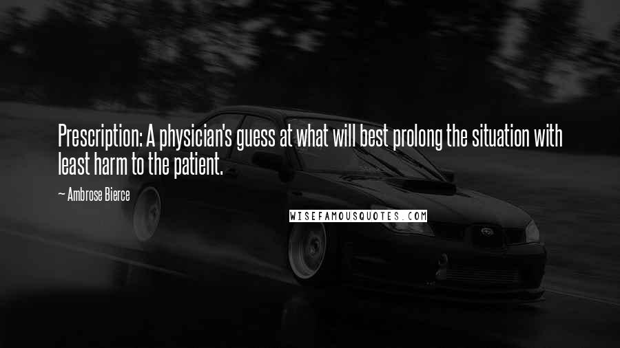 Ambrose Bierce Quotes: Prescription: A physician's guess at what will best prolong the situation with least harm to the patient.