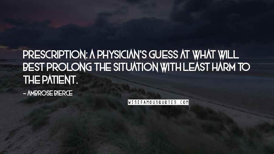 Ambrose Bierce Quotes: Prescription: A physician's guess at what will best prolong the situation with least harm to the patient.