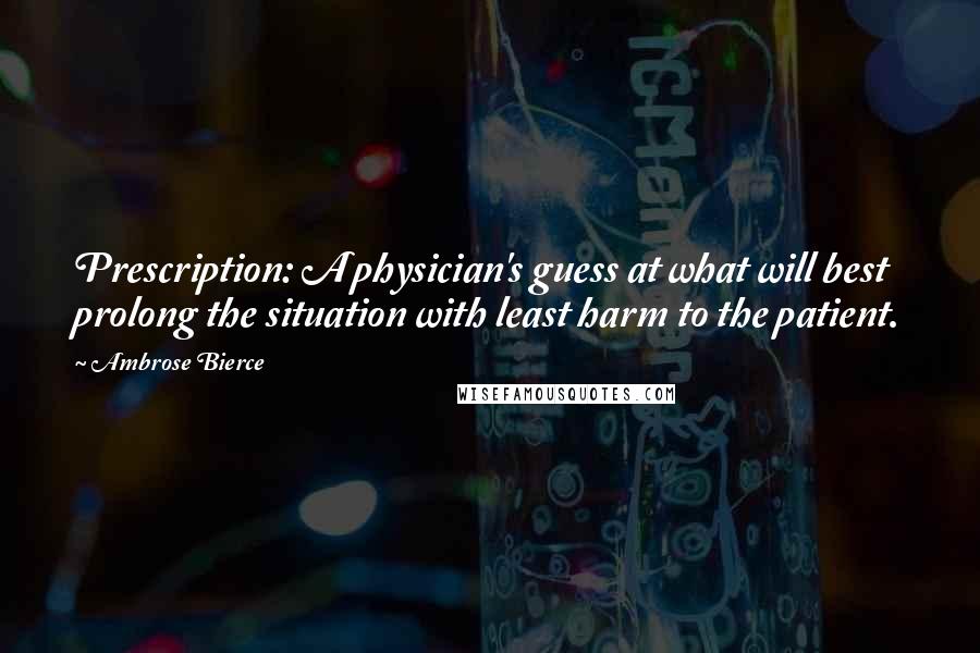 Ambrose Bierce Quotes: Prescription: A physician's guess at what will best prolong the situation with least harm to the patient.