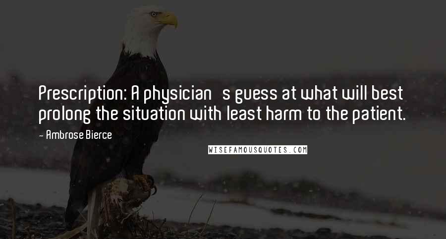 Ambrose Bierce Quotes: Prescription: A physician's guess at what will best prolong the situation with least harm to the patient.