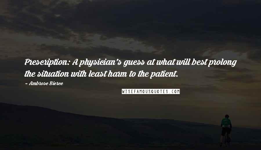 Ambrose Bierce Quotes: Prescription: A physician's guess at what will best prolong the situation with least harm to the patient.