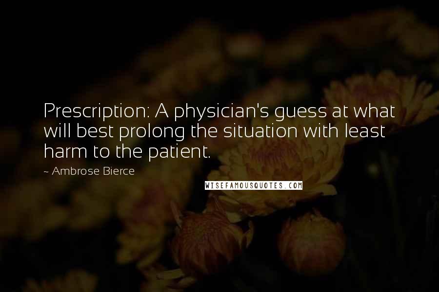 Ambrose Bierce Quotes: Prescription: A physician's guess at what will best prolong the situation with least harm to the patient.