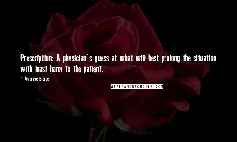 Ambrose Bierce Quotes: Prescription: A physician's guess at what will best prolong the situation with least harm to the patient.