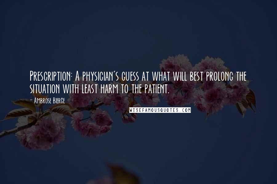 Ambrose Bierce Quotes: Prescription: A physician's guess at what will best prolong the situation with least harm to the patient.