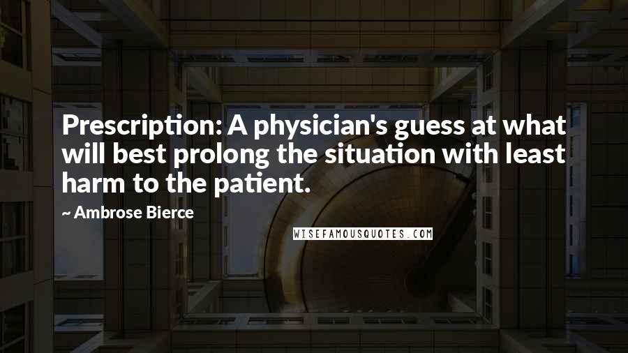 Ambrose Bierce Quotes: Prescription: A physician's guess at what will best prolong the situation with least harm to the patient.