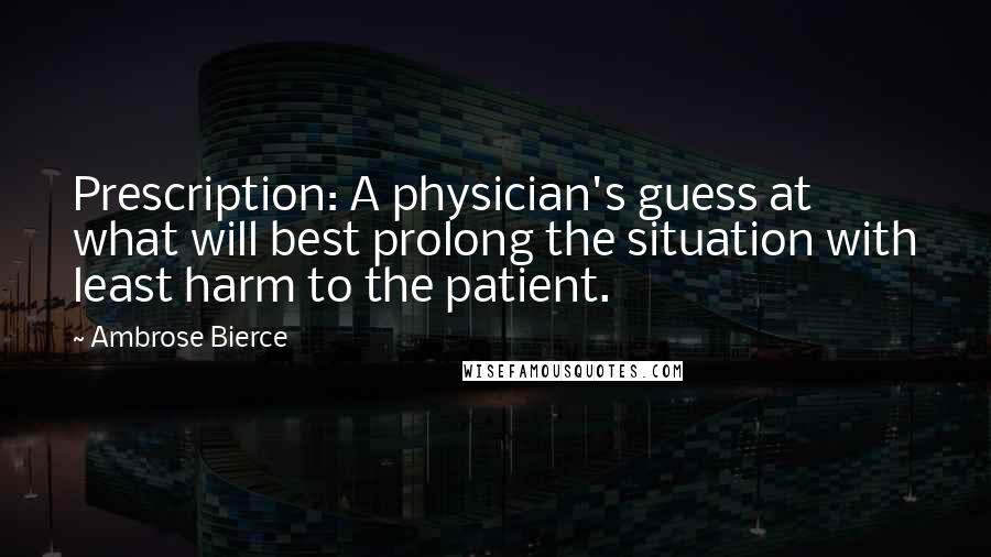 Ambrose Bierce Quotes: Prescription: A physician's guess at what will best prolong the situation with least harm to the patient.