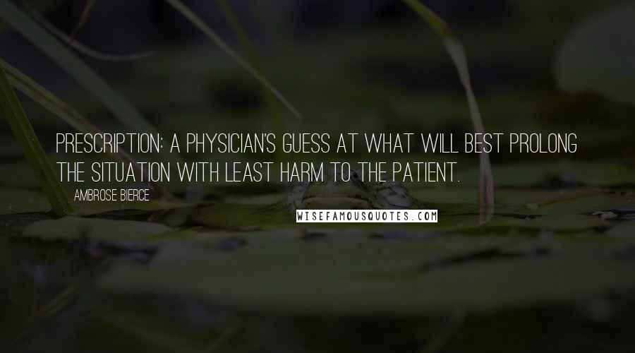 Ambrose Bierce Quotes: Prescription: A physician's guess at what will best prolong the situation with least harm to the patient.