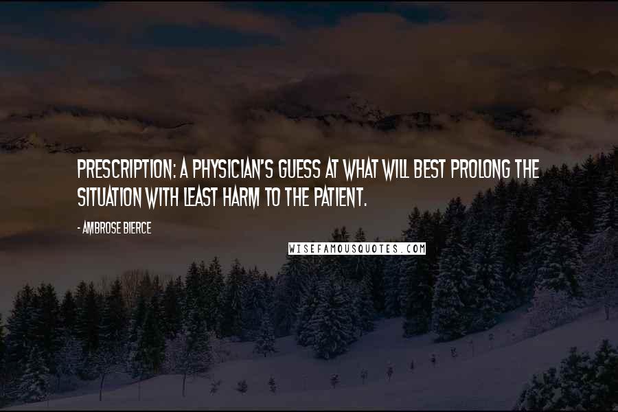 Ambrose Bierce Quotes: Prescription: A physician's guess at what will best prolong the situation with least harm to the patient.