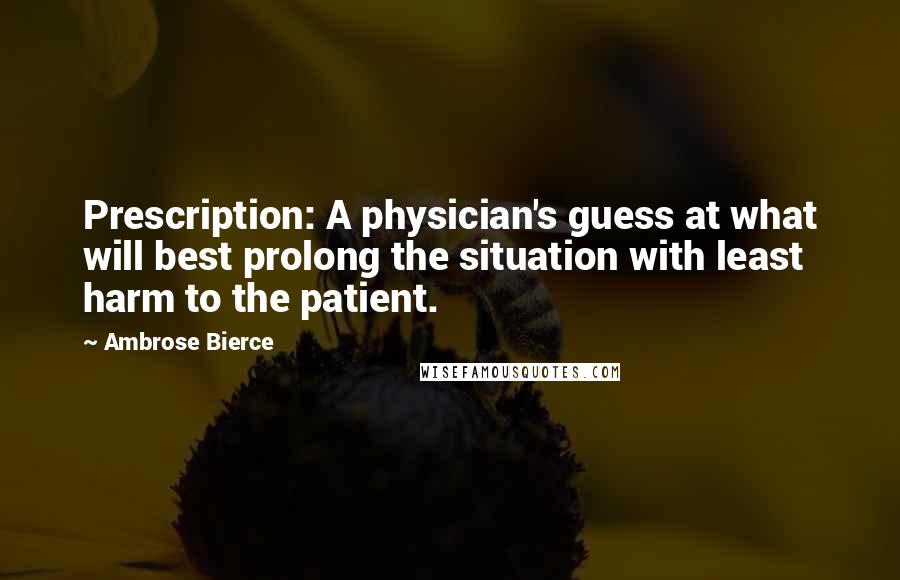 Ambrose Bierce Quotes: Prescription: A physician's guess at what will best prolong the situation with least harm to the patient.