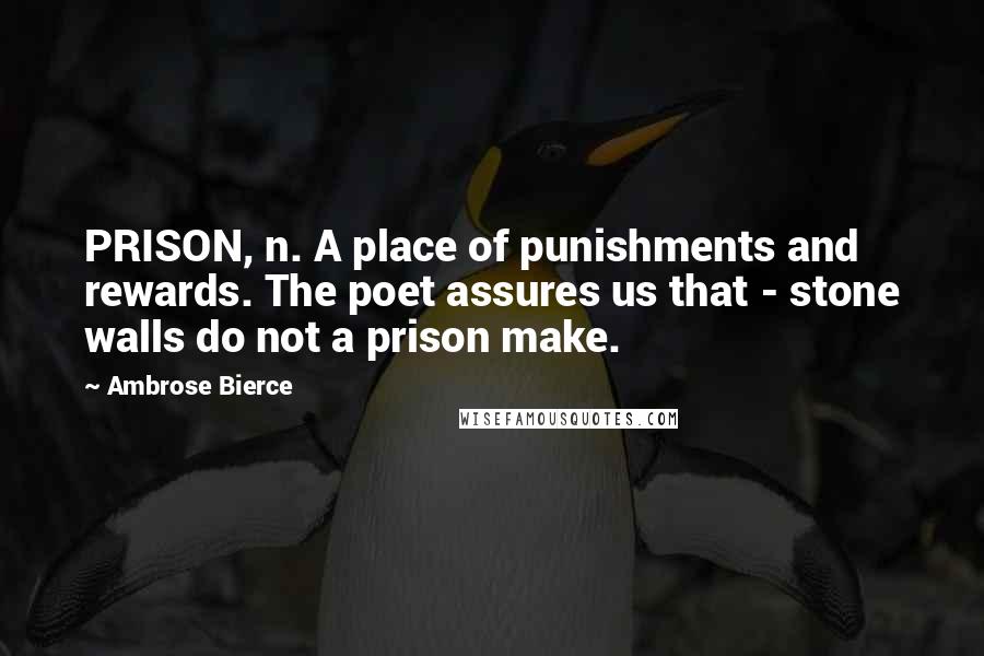 Ambrose Bierce Quotes: PRISON, n. A place of punishments and rewards. The poet assures us that - stone walls do not a prison make.