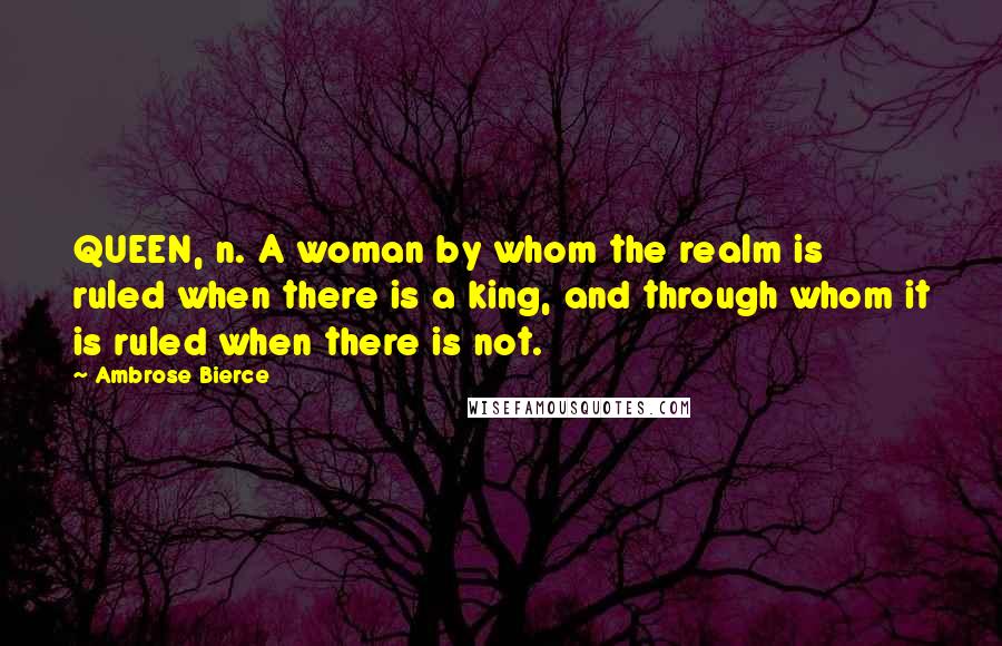 Ambrose Bierce Quotes: QUEEN, n. A woman by whom the realm is ruled when there is a king, and through whom it is ruled when there is not.