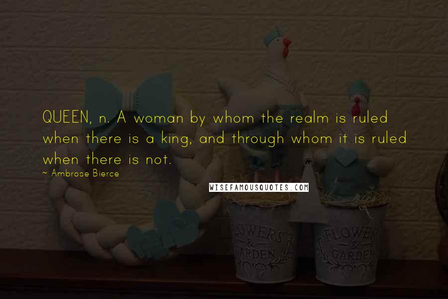 Ambrose Bierce Quotes: QUEEN, n. A woman by whom the realm is ruled when there is a king, and through whom it is ruled when there is not.