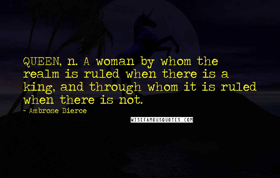 Ambrose Bierce Quotes: QUEEN, n. A woman by whom the realm is ruled when there is a king, and through whom it is ruled when there is not.