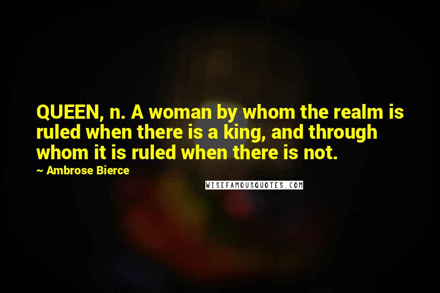 Ambrose Bierce Quotes: QUEEN, n. A woman by whom the realm is ruled when there is a king, and through whom it is ruled when there is not.