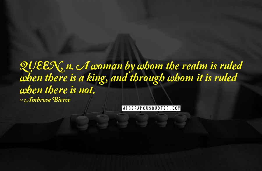 Ambrose Bierce Quotes: QUEEN, n. A woman by whom the realm is ruled when there is a king, and through whom it is ruled when there is not.