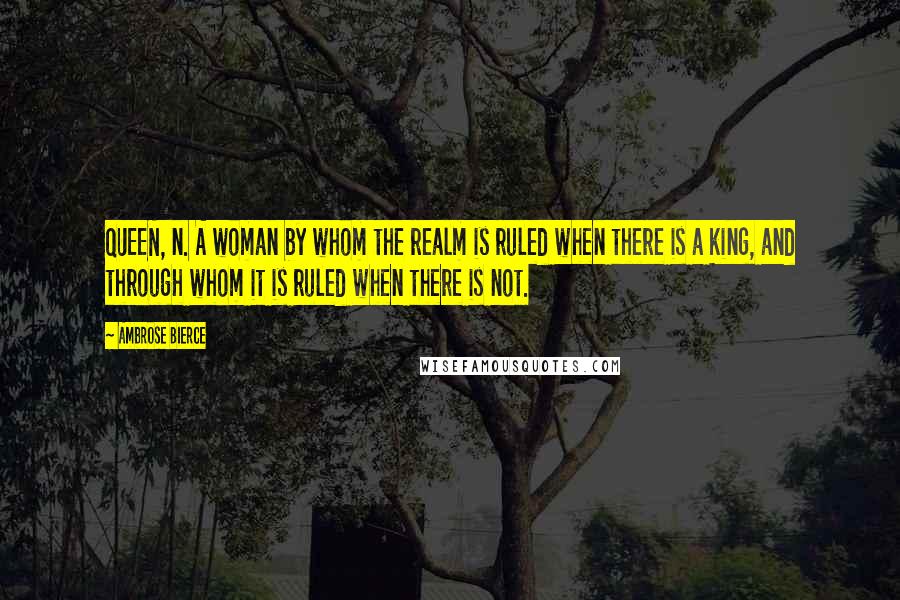 Ambrose Bierce Quotes: QUEEN, n. A woman by whom the realm is ruled when there is a king, and through whom it is ruled when there is not.