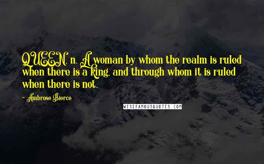 Ambrose Bierce Quotes: QUEEN, n. A woman by whom the realm is ruled when there is a king, and through whom it is ruled when there is not.