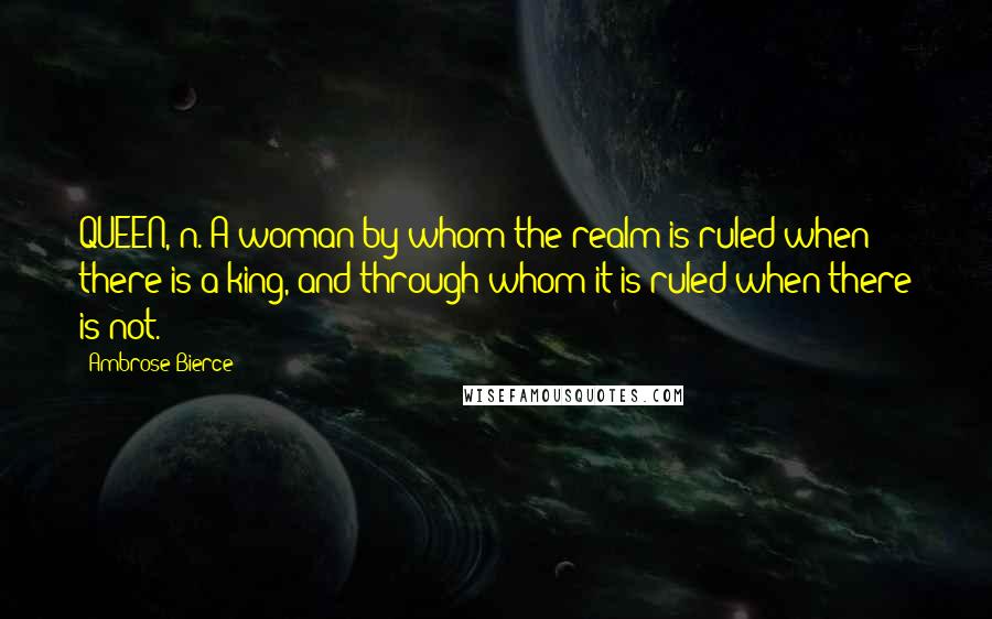 Ambrose Bierce Quotes: QUEEN, n. A woman by whom the realm is ruled when there is a king, and through whom it is ruled when there is not.