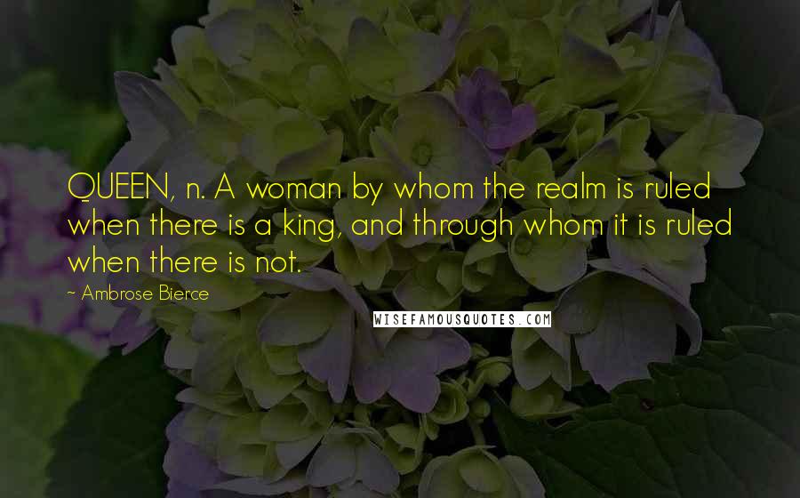 Ambrose Bierce Quotes: QUEEN, n. A woman by whom the realm is ruled when there is a king, and through whom it is ruled when there is not.