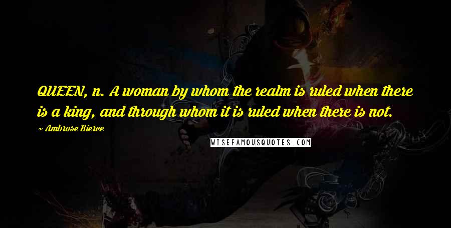 Ambrose Bierce Quotes: QUEEN, n. A woman by whom the realm is ruled when there is a king, and through whom it is ruled when there is not.