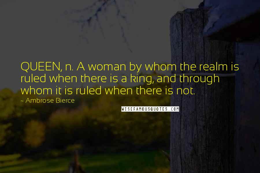 Ambrose Bierce Quotes: QUEEN, n. A woman by whom the realm is ruled when there is a king, and through whom it is ruled when there is not.