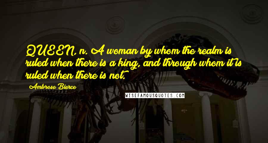 Ambrose Bierce Quotes: QUEEN, n. A woman by whom the realm is ruled when there is a king, and through whom it is ruled when there is not.