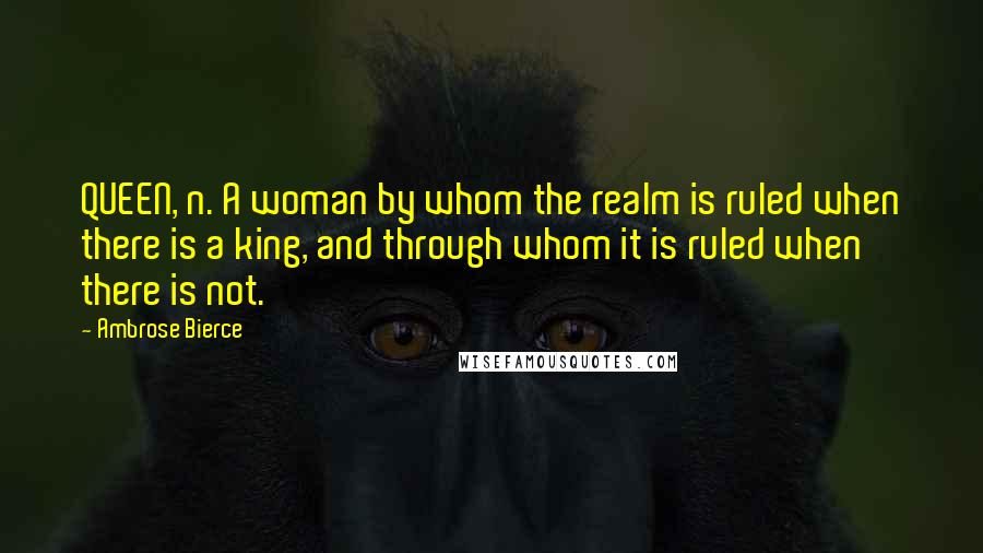 Ambrose Bierce Quotes: QUEEN, n. A woman by whom the realm is ruled when there is a king, and through whom it is ruled when there is not.