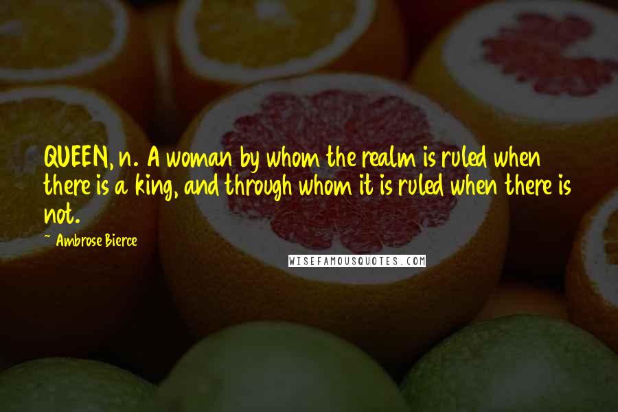 Ambrose Bierce Quotes: QUEEN, n. A woman by whom the realm is ruled when there is a king, and through whom it is ruled when there is not.